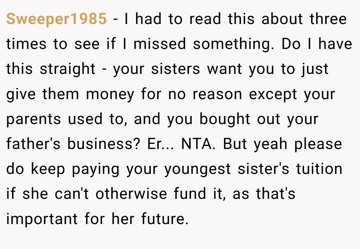 Sweeper1985 − I had to read this about three times to see if I missed something. Do I have this straight - your sisters want you to just give them money for no reason except your parents used to, and you bought out your father's business? Er... NTA. But yeah please do keep paying your youngest sister's tuition if she can't otherwise fund it, as that's important for her future.