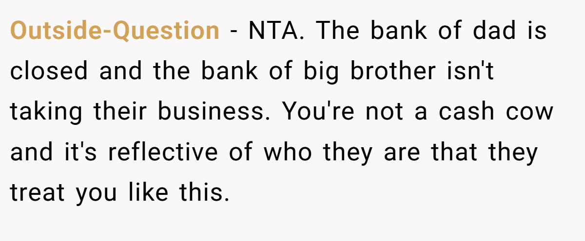 Outside-Question − NTA. The bank of dad is closed and the bank of big brother isn't taking their business. You're not a cash cow and it's reflective of who they are that they treat you like this.