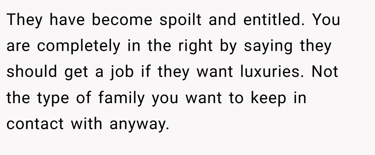 They have become spoilt and entitled. You are completely in the right by saying they should get a job if they want luxuries. Not the type of family you want to keep in contact with anyway.