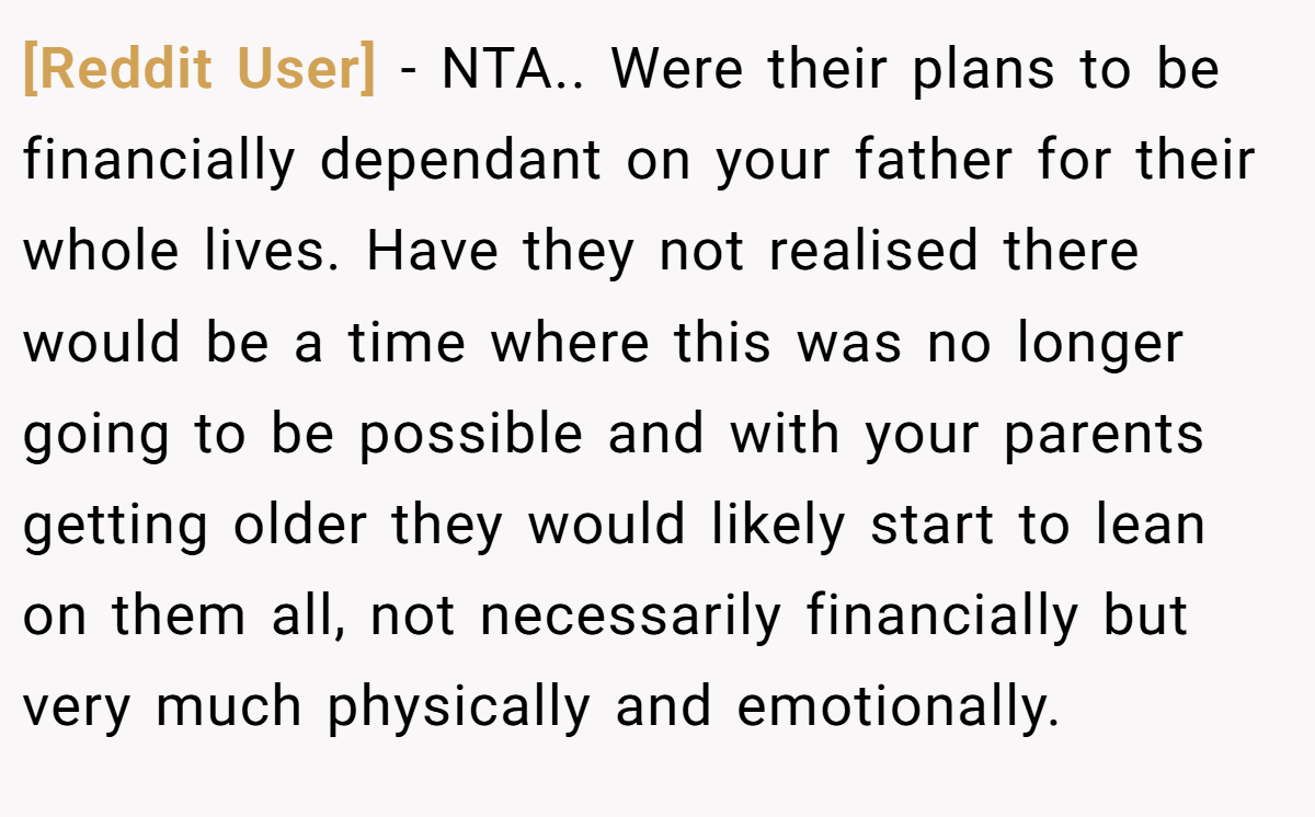 [Reddit User] − NTA.. Were their plans to be financially dependant on your father for their whole lives. Have they not realised there would be a time where this was no longer going to be possible and with your parents getting older they would likely start to lean on them all, not necessarily financially but very much physically and emotionally.