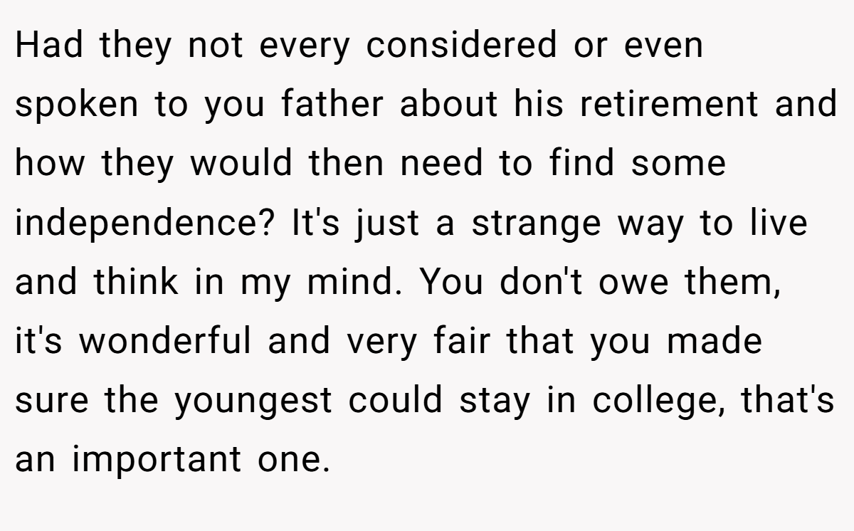 Had they not every considered or even spoken to you father about his retirement and how they would then need to find some independence? It's just a strange way to live and think in my mind. You don't owe them, it's wonderful and very fair that you made sure the youngest could stay in college, that's an important one.