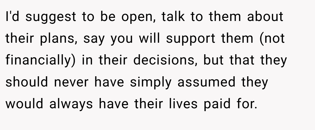 I'd suggest to be open, talk to them about their plans, say you will support them (not financially) in their decisions, but that they should never have simply assumed they would always have their lives paid for.