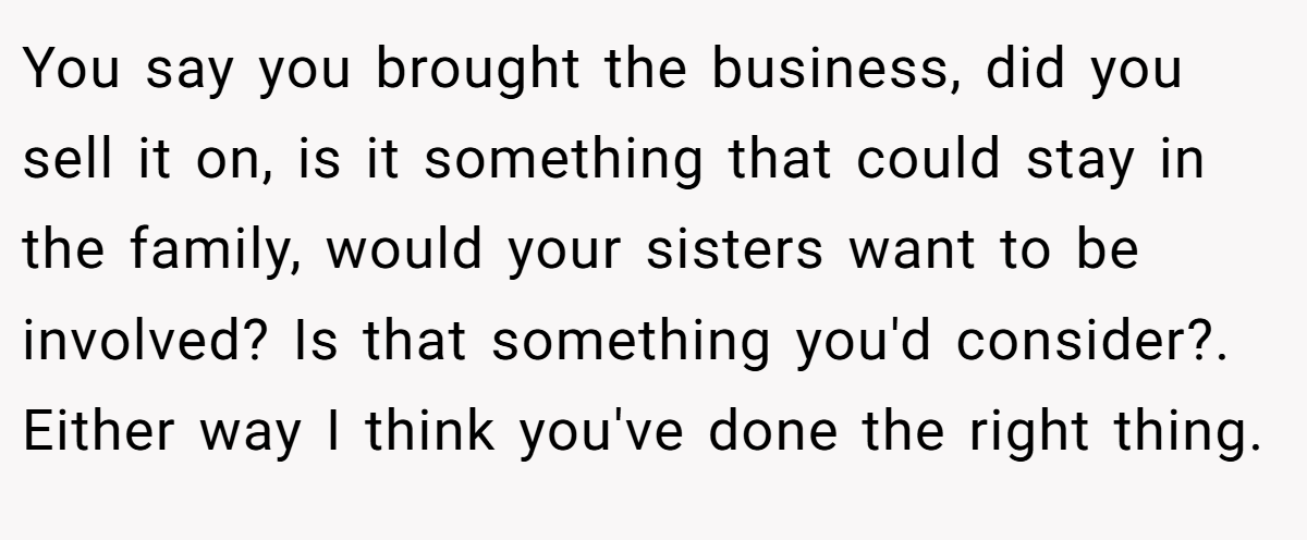 You say you brought the business, did you sell it on, is it something that could stay in the family, would your sisters want to be involved? Is that something you'd consider?. Either way I think you've done the right thing.
