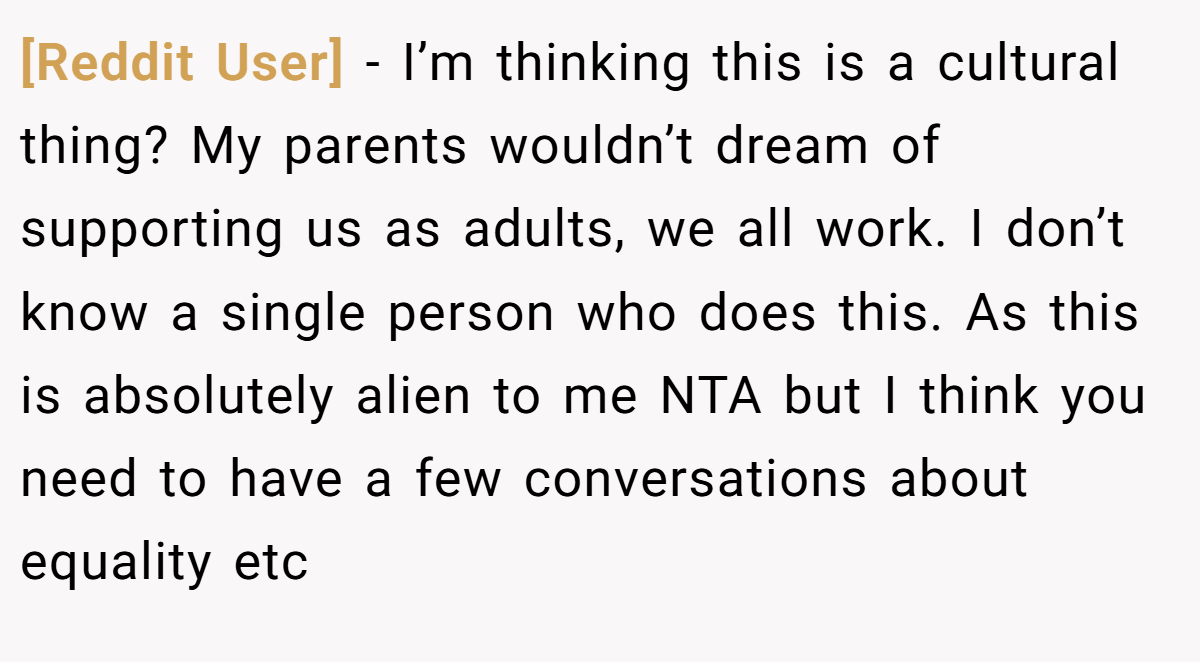 [Reddit User] − I’m thinking this is a cultural thing? My parents wouldn’t dream of supporting us as adults, we all work. I don’t know a single person who does this. As this is absolutely alien to me NTA but I think you need to have a few conversations about equality etc