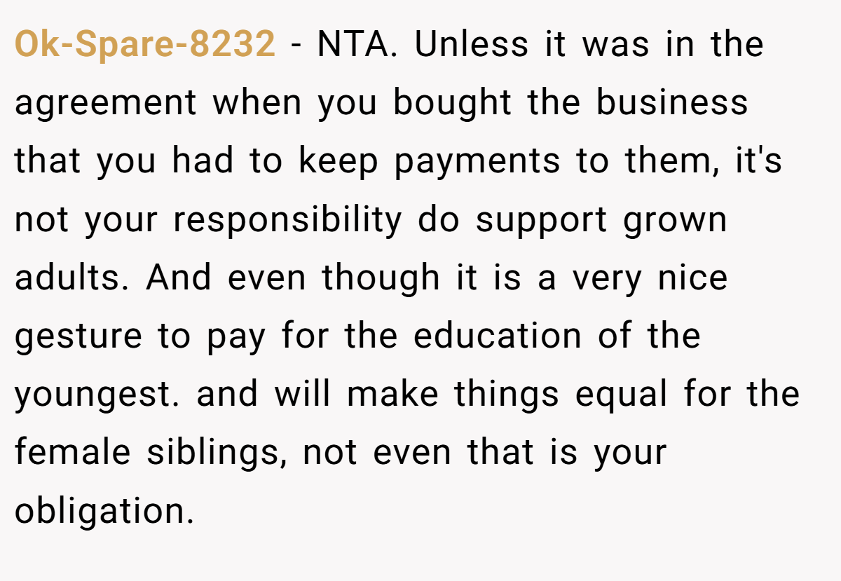 Ok-Spare-8232 − NTA. Unless it was in the agreement when you bought the business that you had to keep payments to them, it's not your responsibility do support grown adults. And even though it is a very nice gesture to pay for the education of the youngest. and will make things equal for the female siblings, not even that is your obligation.