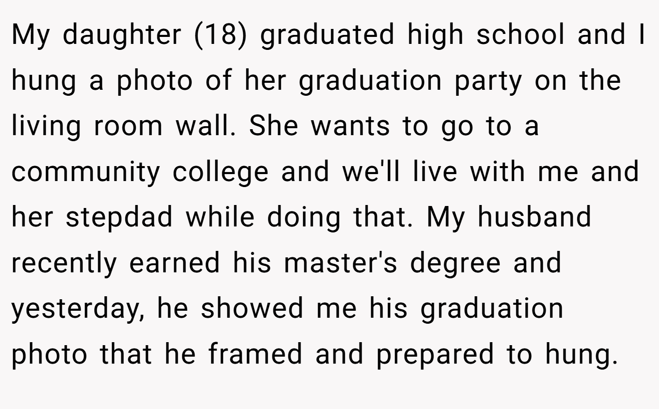My daughter (18) graduated high school and I hung a photo of her graduation party on the living room wall. She wants to go to a community college and we'll live with me and her stepdad while doing that. My husband recently earned his master's degree and yesterday, he showed me his graduation photo that he framed and prepared to hung.