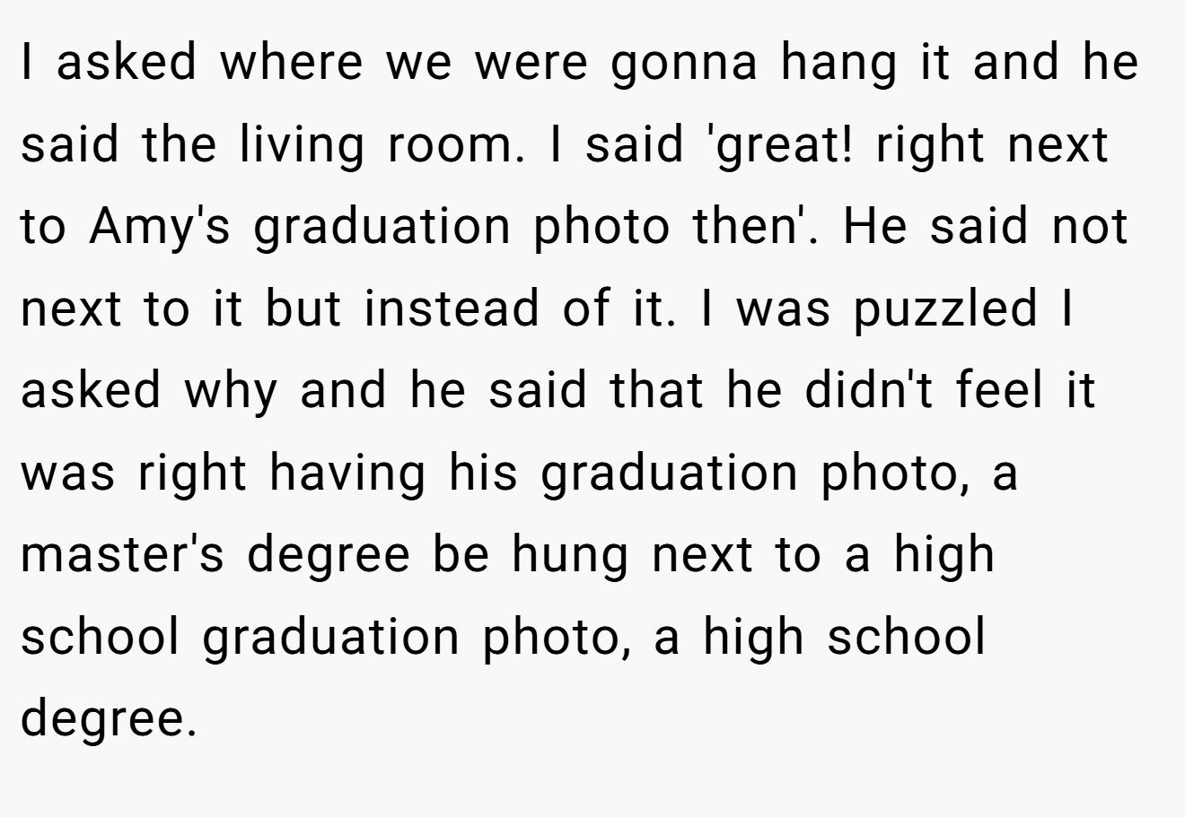 I asked where we were gonna hang it and he said the living room. I said 'great! right next to Amy's graduation photo then'. He said not next to it but instead of it. I was puzzled I asked why and he said that he didn't feel it was right having his graduation photo, a master's degree be hung next to a high school graduation photo, a high school degree.