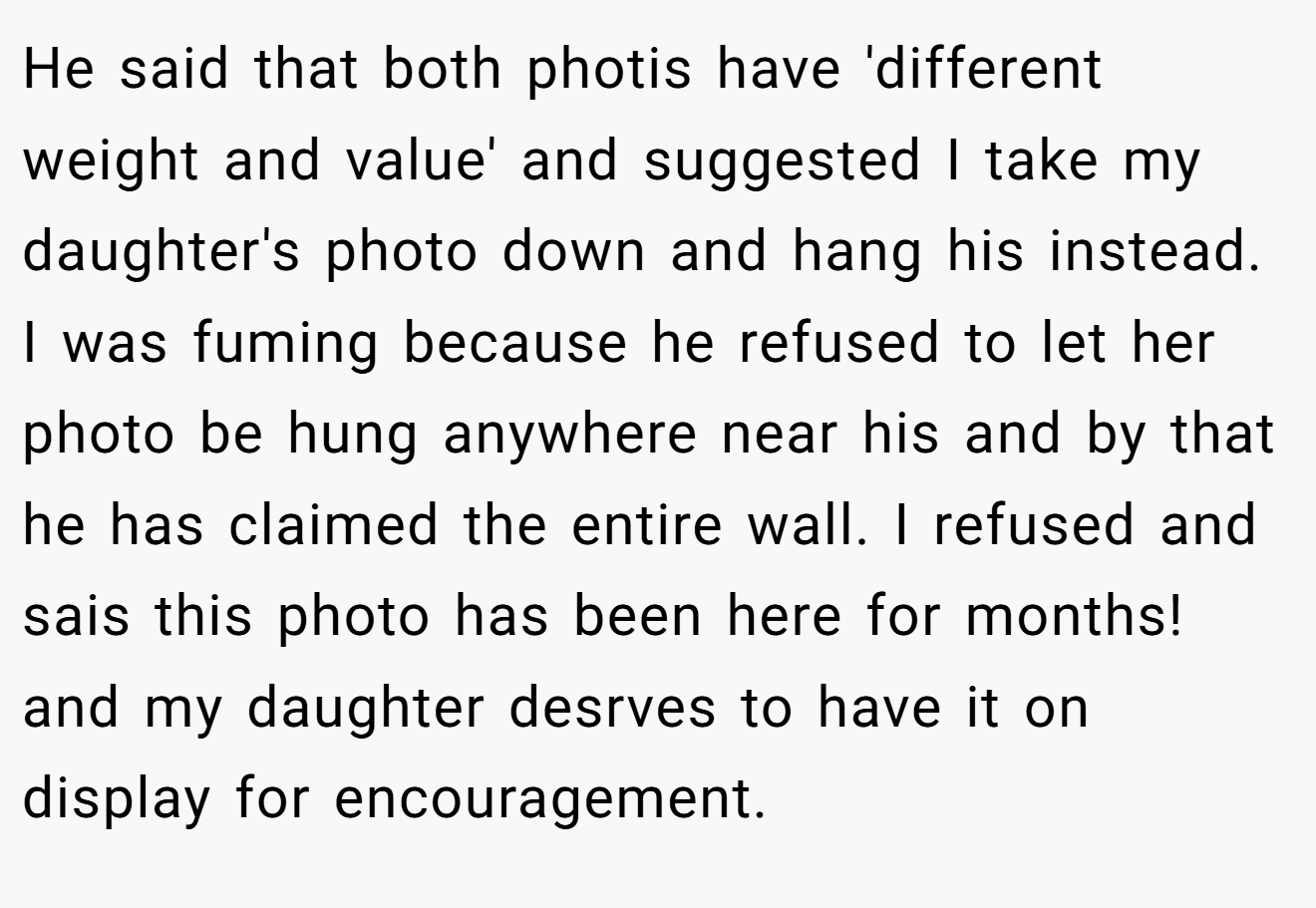 He said that both photis have 'different weight and value' and suggested I take my daughter's photo down and hang his instead. I was fuming because he refused to let her photo be hung anywhere near his and by that he has claimed the entire wall. I refused and sais this photo has been here for months! and my daughter desrves to have it on display for encouragement.