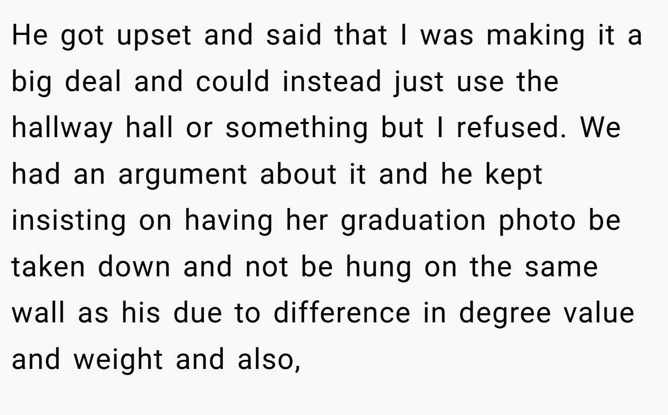 He got upset and said that I was making it a big deal and could instead just use the hallway hall or something but I refused. We had an argument about it and he kept insisting on having her graduation photo be taken down and not be hung on the same wall as his due to difference in degree value and weight and also,