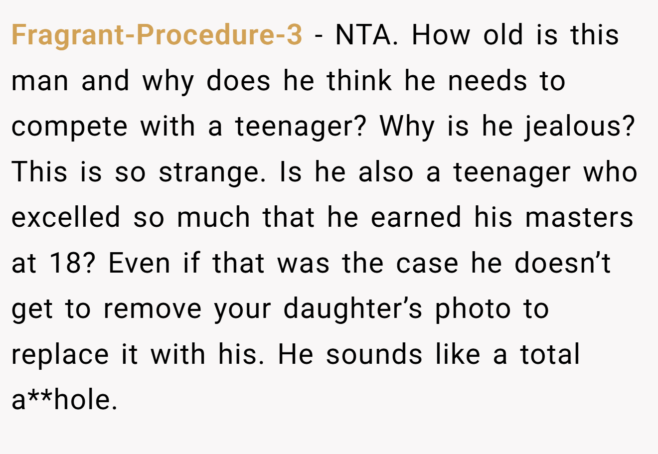 Fragrant-Procedure-3 - NTA. How old is this man and why does he think he needs to compete with a teenager? Why is he jealous? This is so strange. Is he also a teenager who excelled so much that he earned his masters at 18? Even if that was the case he doesn’t get to remove your daughter’s photo to replace it with his. He sounds like a total a**hole.