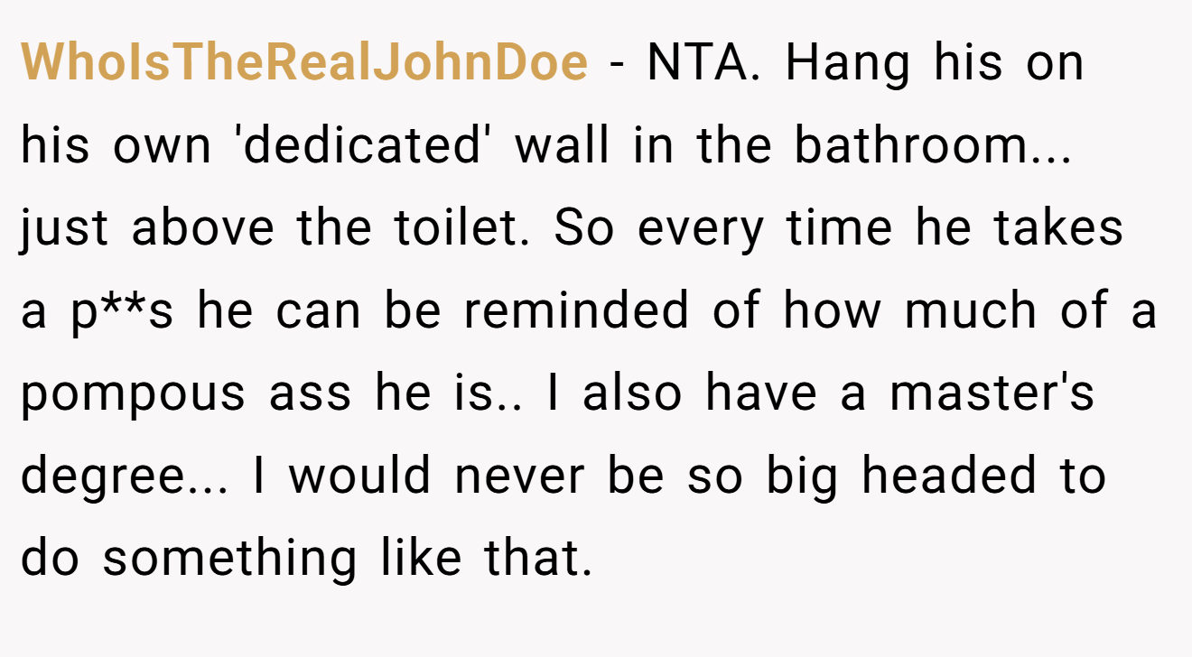 WhoIsTheRealJohnDoe - NTA. Hang his on his own 'dedicated' wall in the bathroom... just above the toilet. So every time he takes a p**s he can be reminded of how much of a pompous ass he is.. I also have a master's degree... I would never be so big headed to do something like that.