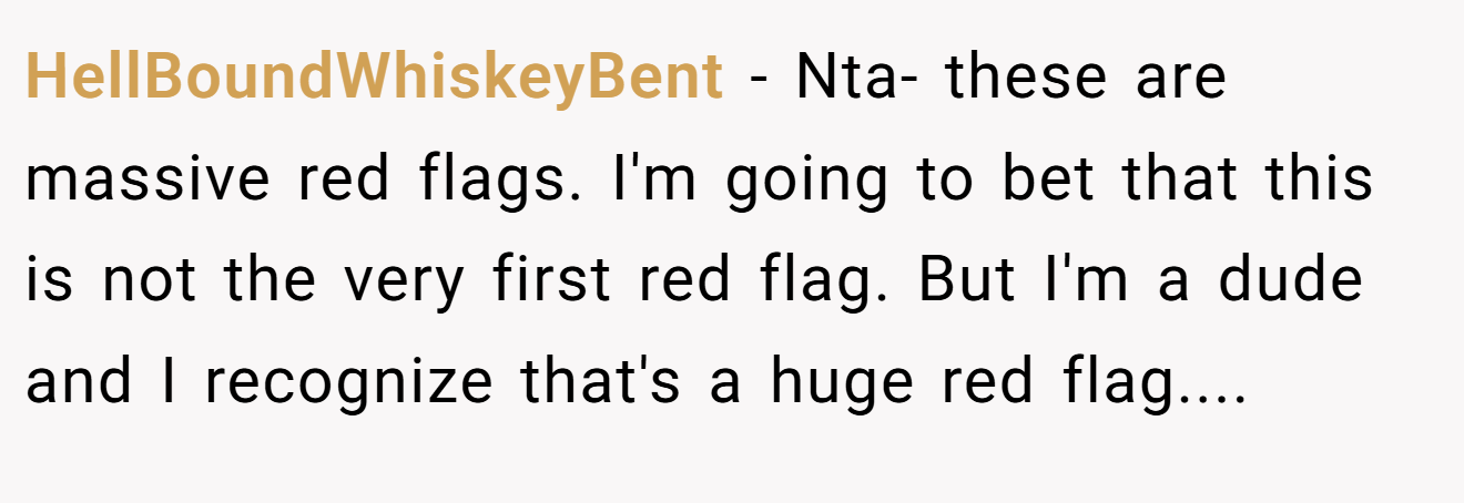 HellBoundWhiskeyBent - Nta- these are massive red flags. I'm going to bet that this is not the very first red flag. But I'm a dude and I recognize that's a huge red flag....