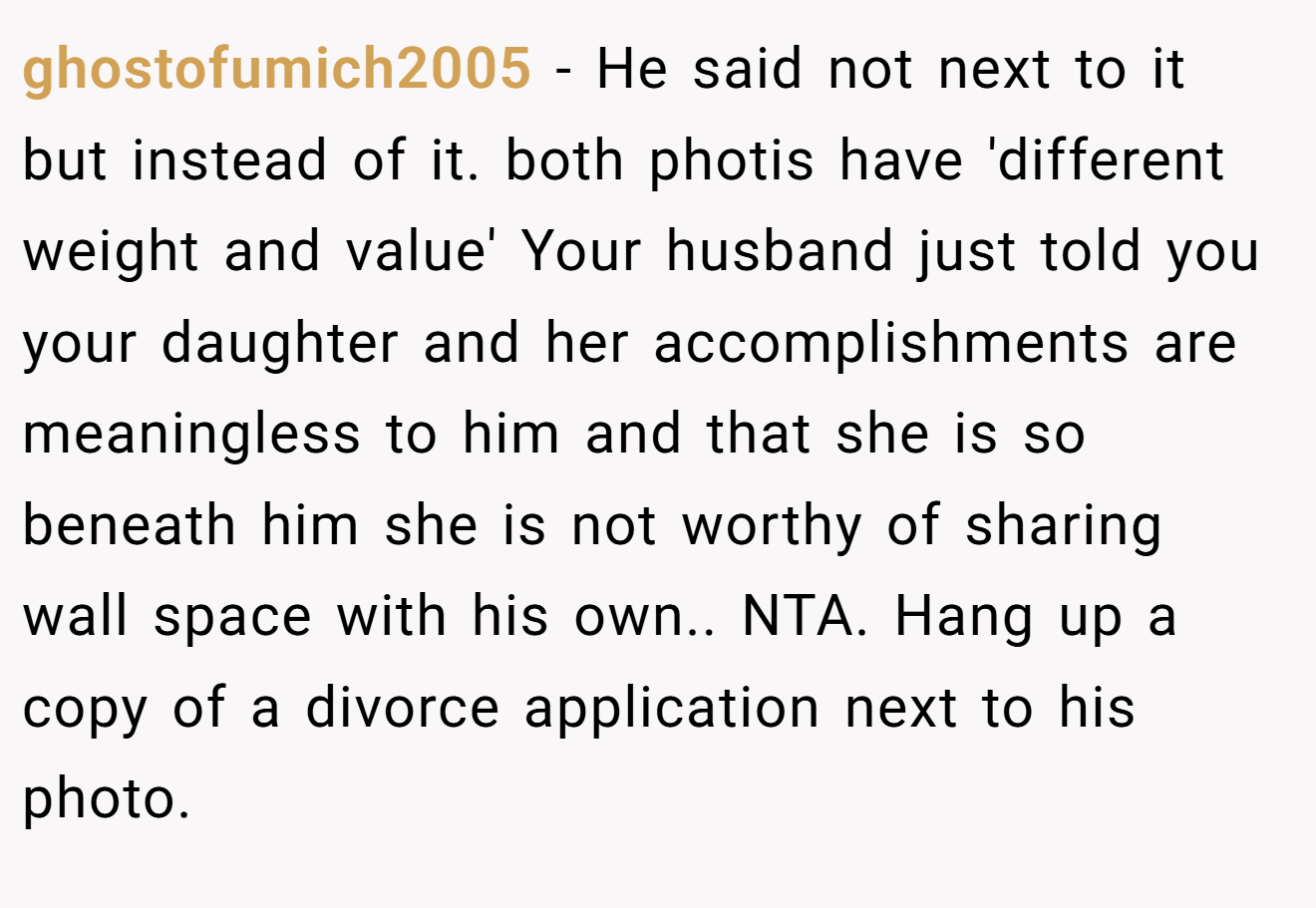 ghostofumich2005 - He said not next to it but instead of it. both photis have 'different weight and value' Your husband just told you your daughter and her accomplishments are meaningless to him and that she is so beneath him she is not worthy of sharing wall space with his own.. NTA. Hang up a copy of a divorce application next to his photo.