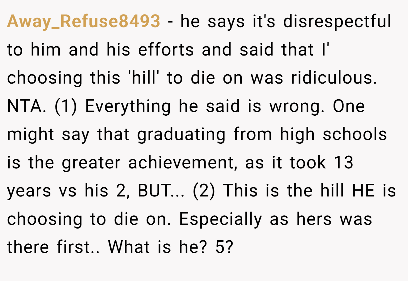 Away_Refuse8493 - he says it's disrespectful to him and his efforts and said that I' choosing this 'hill' to die on was ridiculous. NTA. (1) Everything he said is wrong. One might say that graduating from high schools is the greater achievement, as it took 13 years vs his 2, BUT... (2) This is the hill HE is choosing to die on. Especially as hers was there first.. What is he? 5?