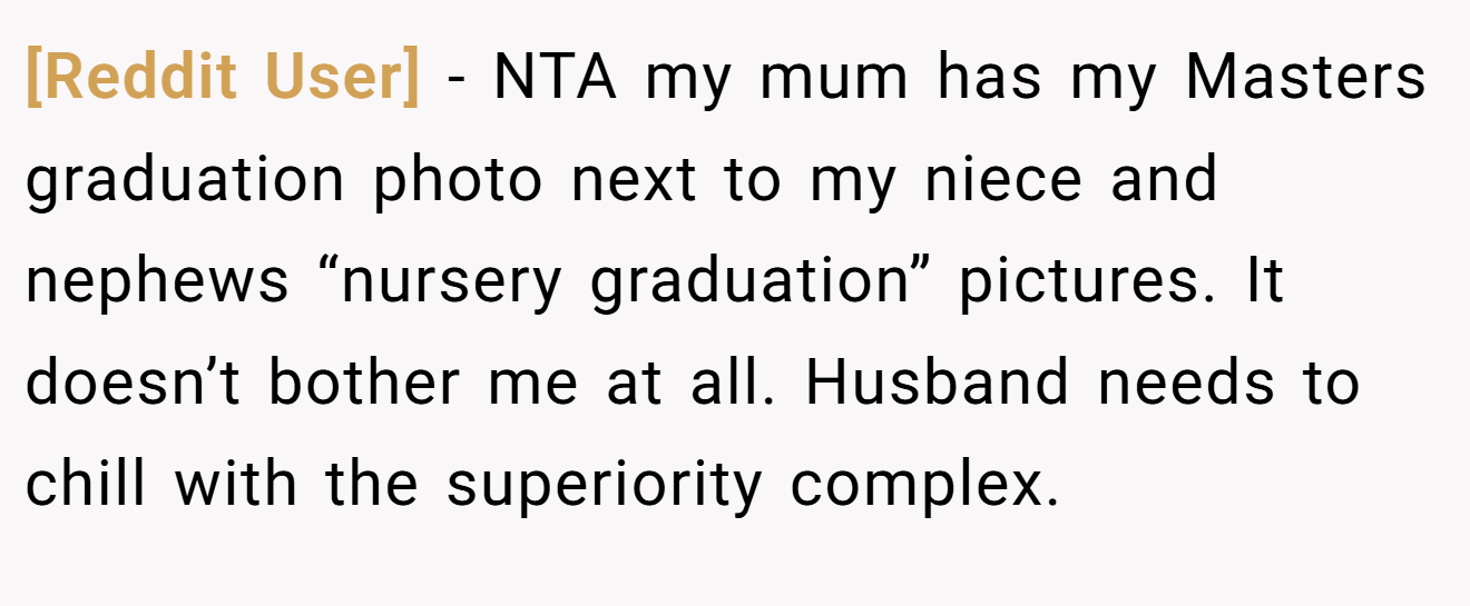 [Reddit User] - NTA my mum has my Masters graduation photo next to my niece and nephews “nursery graduation” pictures. It doesn’t bother me at all. Husband needs to chill with the superiority complex.