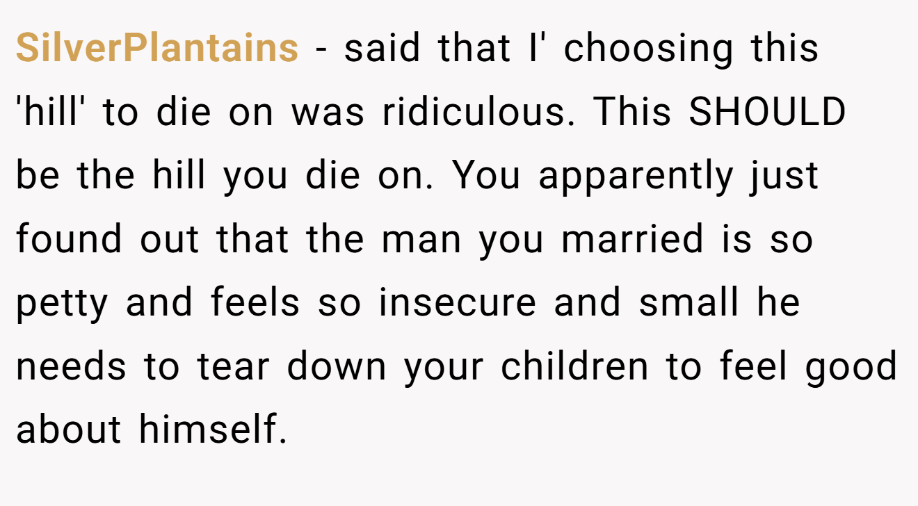 SilverPlantains - said that I' choosing this 'hill' to die on was ridiculous. This SHOULD be the hill you die on. You apparently just found out that the man you married is so petty and feels so insecure and small he needs to tear down your children to feel good about himself.