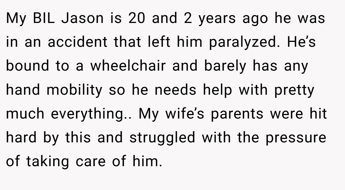 My BIL Jason is 20 and 2 years ago he was in an accident that left him paralyzed. He’s bound to a wheelchair and barely has any hand mobility so he needs help with pretty much everything.. My wife’s parents were hit hard by this and struggled with the pressure of taking care of him.