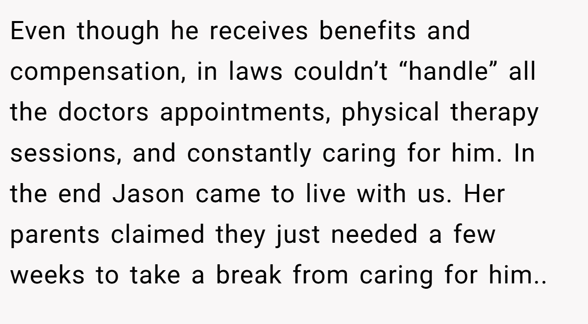 Even though he receives benefits and compensation, in laws couldn’t “handle” all the doctors appointments, physical therapy sessions, and constantly caring for him. In the end Jason came to live with us. Her parents claimed they just needed a few weeks to take a break from caring for him..