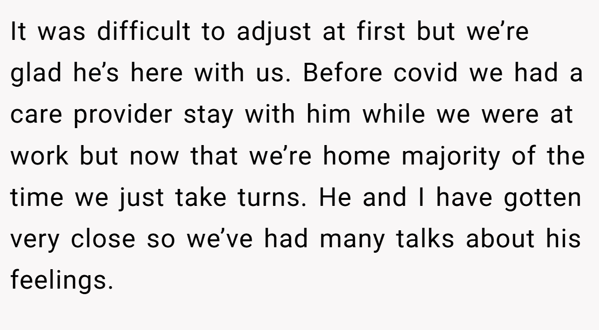 It was difficult to adjust at first but we’re glad he’s here with us. Before covid we had a care provider stay with him while we were at work but now that we’re home majority of the time we just take turns. He and I have gotten very close so we’ve had many talks about his feelings.