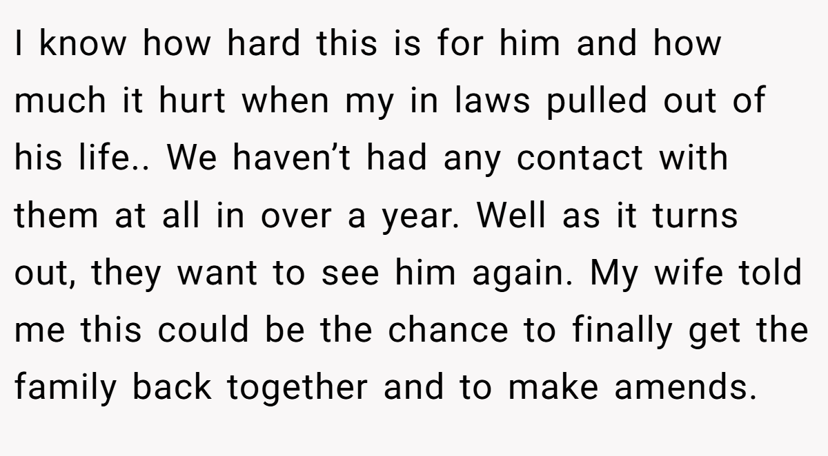 I know how hard this is for him and how much it hurt when my in laws pulled out of his life.. We haven’t had any contact with them at all in over a year. Well as it turns out, they want to see him again. My wife told me this could be the chance to finally get the family back together and to make amends.