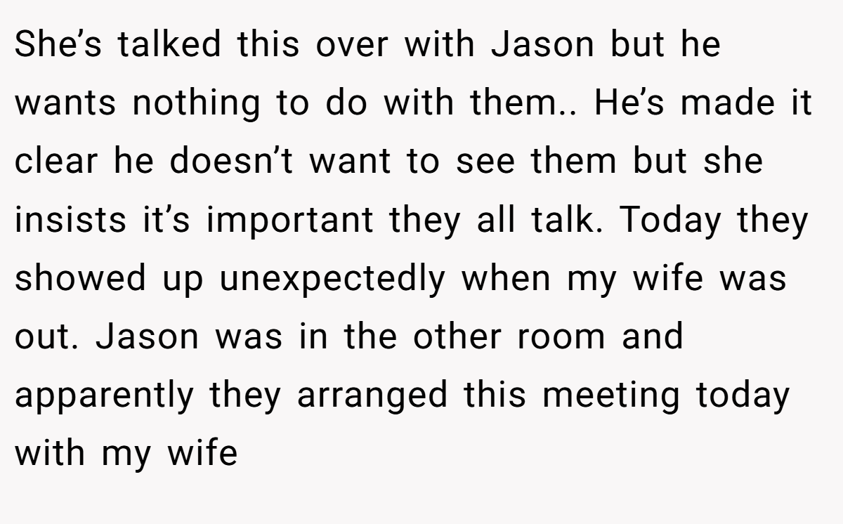 She’s talked this over with Jason but he wants nothing to do with them.. He’s made it clear he doesn’t want to see them but she insists it’s important they all talk. Today they showed up unexpectedly when my wife was out. Jason was in the other room and apparently they arranged this meeting today with my wife