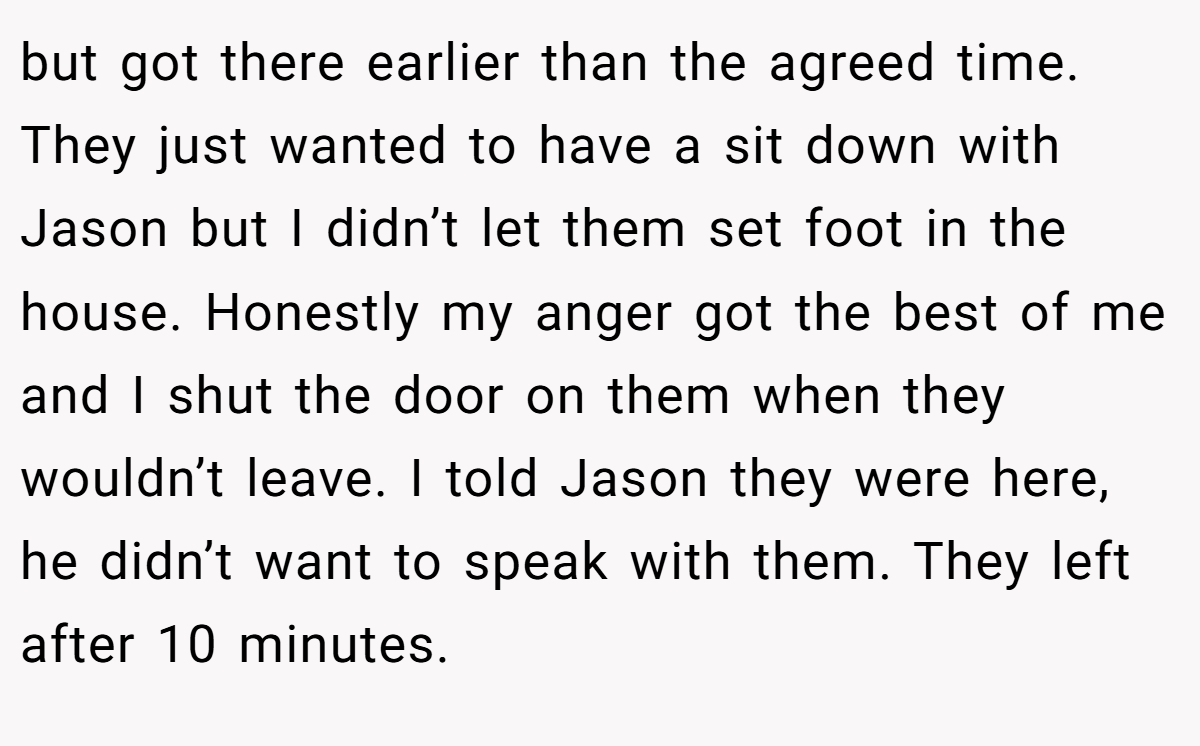 but got there earlier than the agreed time. They just wanted to have a sit down with Jason but I didn’t let them set foot in the house. Honestly my anger got the best of me and I shut the door on them when they wouldn’t leave. I told Jason they were here, he didn’t want to speak with them. They left after 10 minutes.