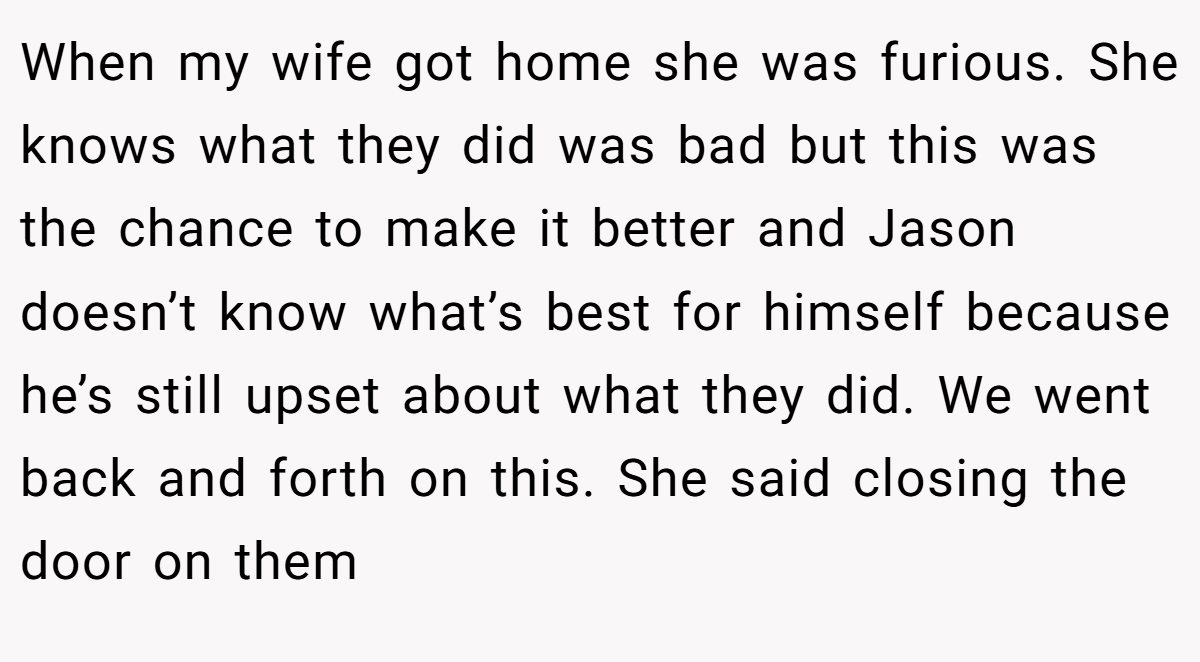 When my wife got home she was furious. She knows what they did was bad but this was the chance to make it better and Jason doesn’t know what’s best for himself because he’s still upset about what they did. We went back and forth on this. She said closing the door on them