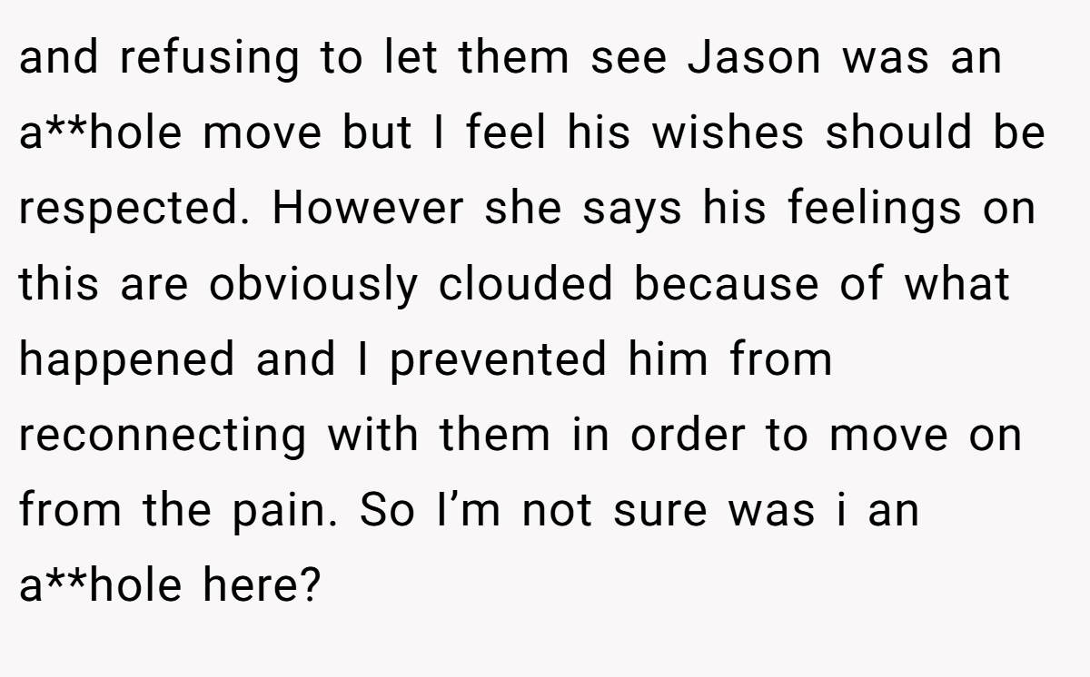 and refusing to let them see Jason was an a**hole move but I feel his wishes should be respected. However she says his feelings on this are obviously clouded because of what happened and I prevented him from reconnecting with them in order to move on from the pain. So I’m not sure was i an a**hole here?