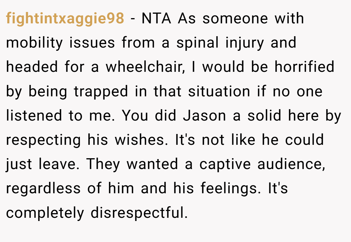 fightintxaggie98 − NTA As someone with mobility issues from a spinal injury and headed for a wheelchair, I would be horrified by being trapped in that situation if no one listened to me. You did Jason a solid here by respecting his wishes. It's not like he could just leave. They wanted a captive audience, regardless of him and his feelings. It's completely disrespectful.