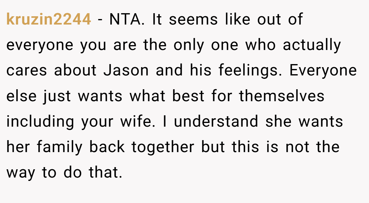 kruzin2244 − NTA. It seems like out of everyone you are the only one who actually cares about Jason and his feelings. Everyone else just wants what best for themselves including your wife. I understand she wants her family back together but this is not the way to do that.