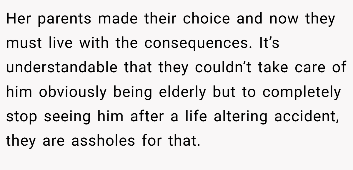 Her parents made their choice and now they must live with the consequences. It’s understandable that they couldn’t take care of him obviously being elderly but to completely stop seeing him after a life altering accident, they are assholes for that.
