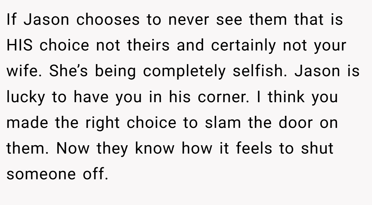 If Jason chooses to never see them that is HIS choice not theirs and certainly not your wife. She’s being completely selfish. Jason is lucky to have you in his corner. I think you made the right choice to slam the door on them. Now they know how it feels to shut someone off.
