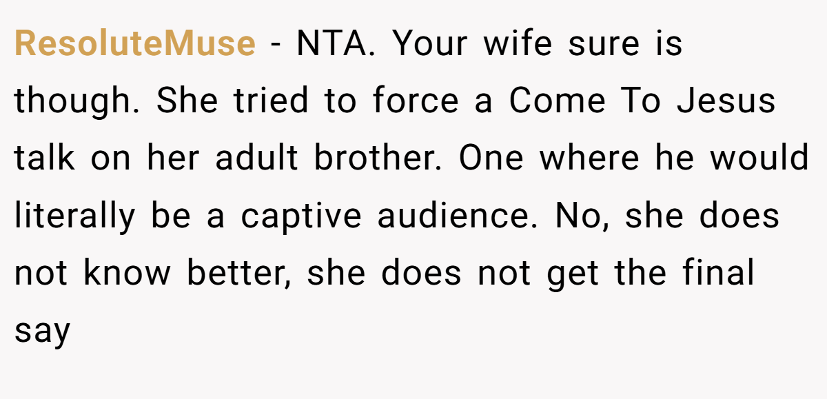 ResoluteMuse − NTA. Your wife sure is though. She tried to force a Come To Jesus talk on her adult brother. One where he would literally be a captive audience. No, she does not know better, she does not get the final say