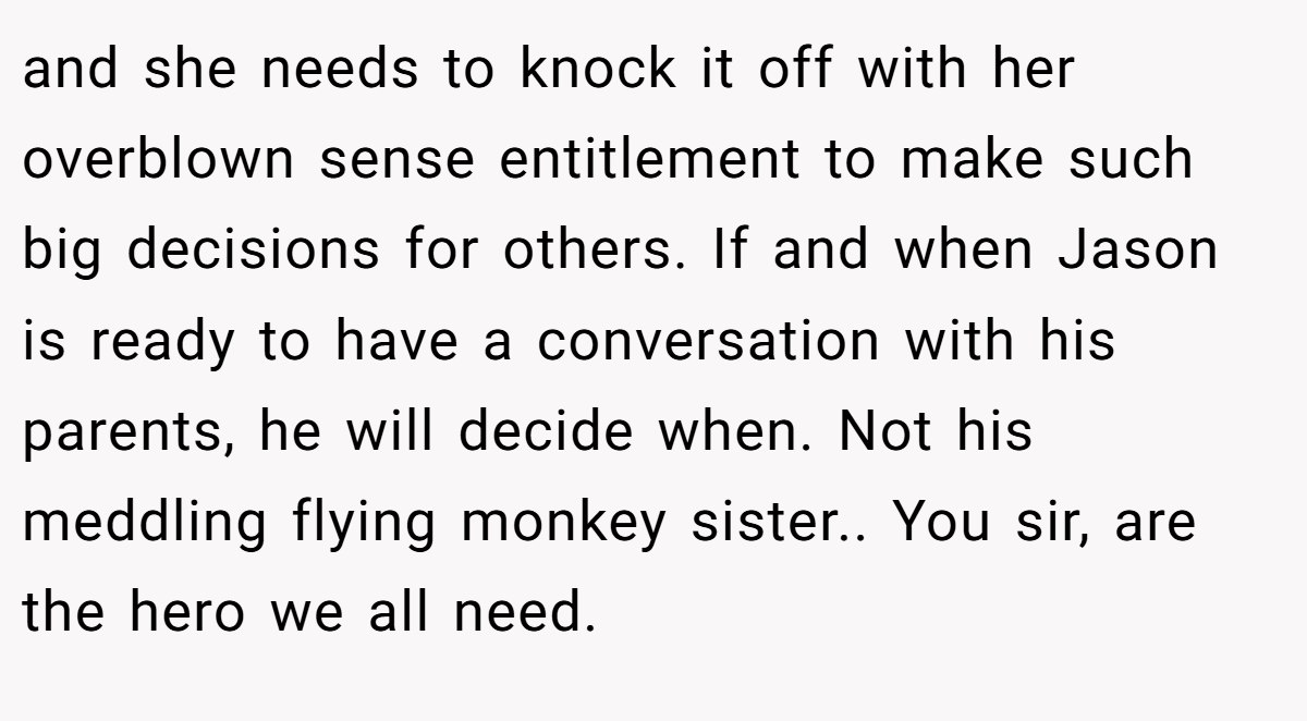 and she needs to knock it off with her overblown sense entitlement to make such big decisions for others. If and when Jason is ready to have a conversation with his parents, he will decide when. Not his meddling flying monkey sister.. You sir, are the hero we all need.