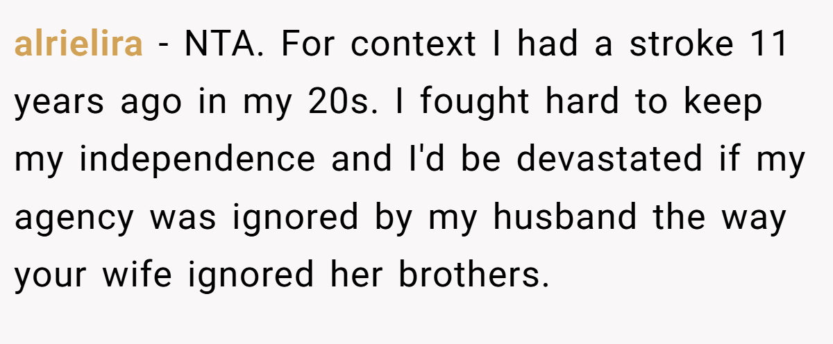 alrielira − NTA. For context I had a stroke 11 years ago in my 20s. I fought hard to keep my independence and I'd be devastated if my agency was ignored by my husband the way your wife ignored her brothers.