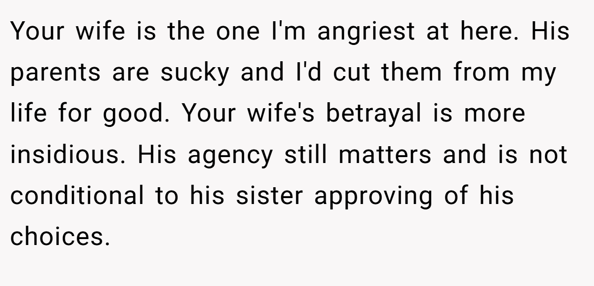 Your wife is the one I'm angriest at here. His parents are sucky and I'd cut them from my life for good. Your wife's betrayal is more insidious. His agency still matters and is not conditional to his sister approving of his choices.