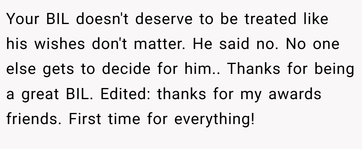 Your BIL doesn't deserve to be treated like his wishes don't matter. He said no. No one else gets to decide for him.. Thanks for being a great BIL. Edited: thanks for my awards friends. First time for everything!