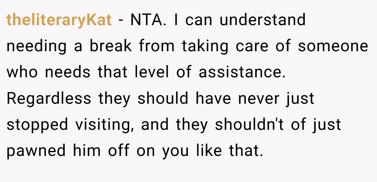 theliteraryKat − NTA. I can understand needing a break from taking care of someone who needs that level of assistance. Regardless they should have never just stopped visiting, and they shouldn't of just pawned him off on you like that.