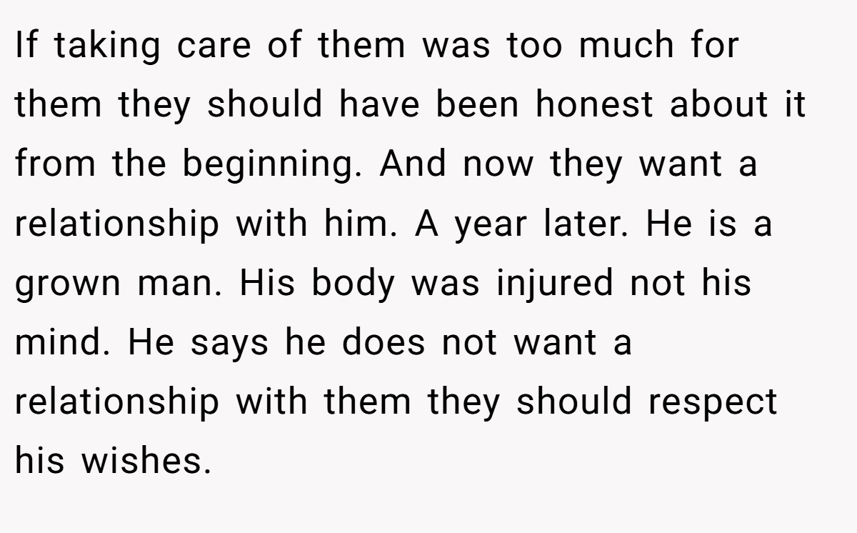 If taking care of them was too much for them they should have been honest about it from the beginning. And now they want a relationship with him. A year later. He is a grown man. His body was injured not his mind. He says he does not want a relationship with them they should respect his wishes.