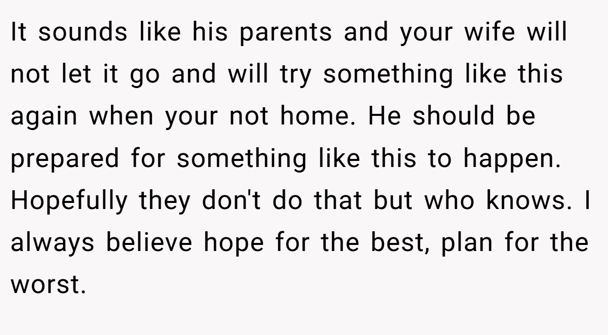 It sounds like his parents and your wife will not let it go and will try something like this again when your not home. He should be prepared for something like this to happen. Hopefully they don't do that but who knows. I always believe hope for the best, plan for the worst.