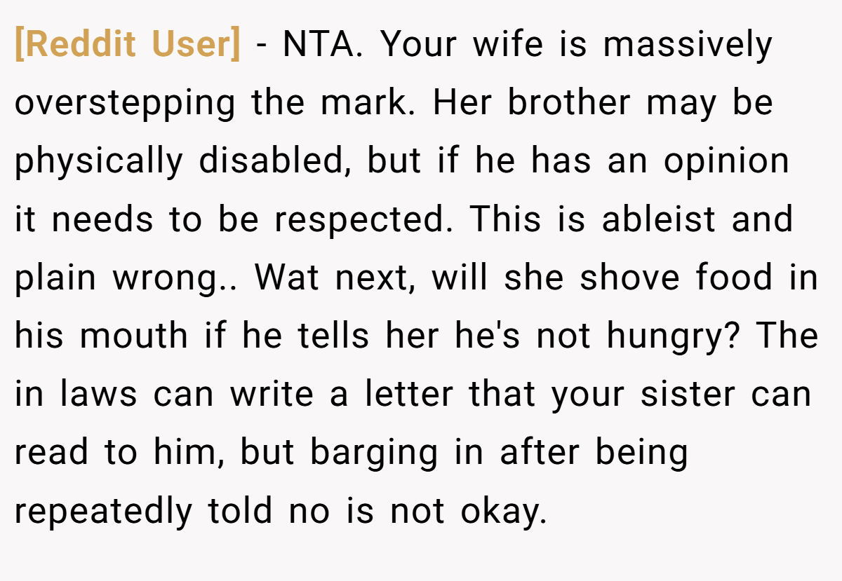 [Reddit User] − NTA. Your wife is massively overstepping the mark. Her brother may be physically disabled, but if he has an opinion it needs to be respected. This is ableist and plain wrong.. Wat next, will she shove food in his mouth if he tells her he's not hungry? The in laws can write a letter that your sister can read to him, but barging in after being repeatedly told no is not okay.
