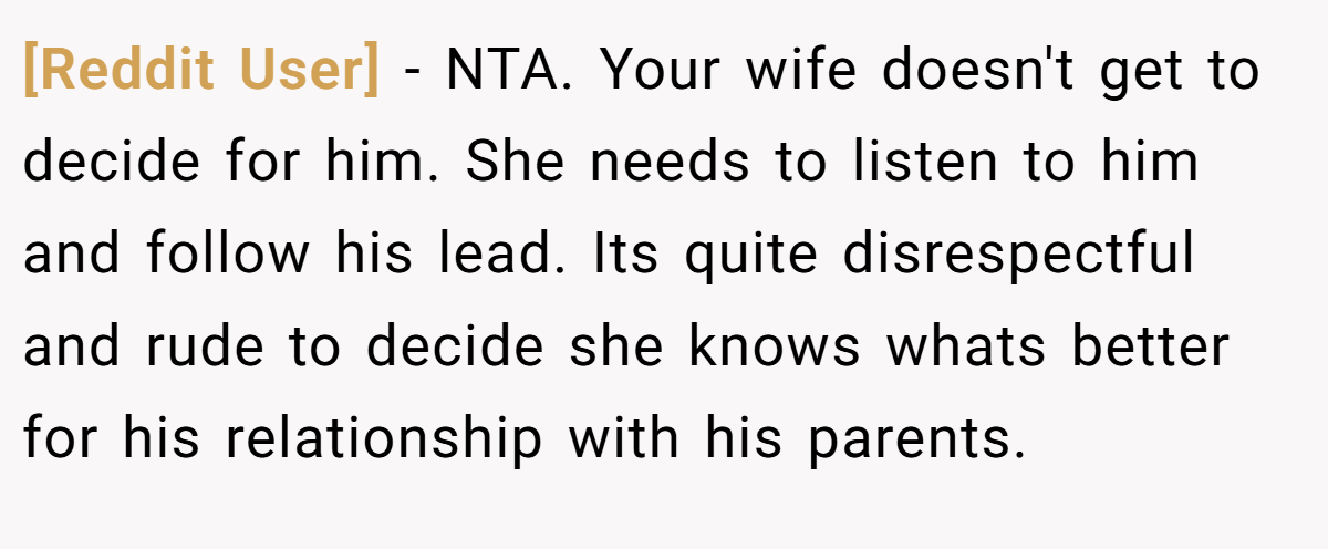 [Reddit User] − NTA. Your wife doesn't get to decide for him. She needs to listen to him and follow his lead. Its quite disrespectful and rude to decide she knows whats better for his relationship with his parents.