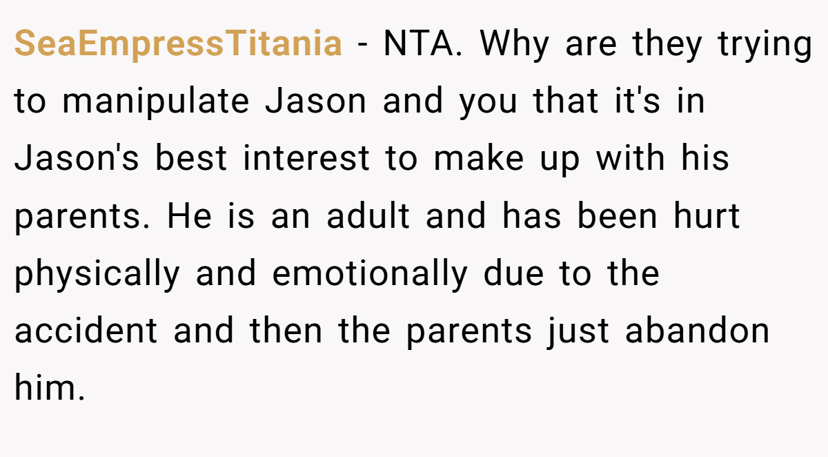 SeaEmpressTitania − NTA. Why are they trying to manipulate Jason and you that it's in Jason's best interest to make up with his parents. He is an adult and has been hurt physically and emotionally due to the accident and then the parents just abandon him.