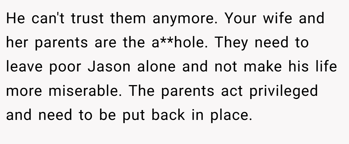 He can't trust them anymore. Your wife and her parents are the a**hole. They need to leave poor Jason alone and not make his life more miserable. The parents act privileged and need to be put back in place.