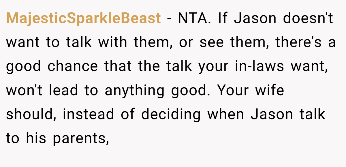 MajesticSparkleBeast − NTA. If Jason doesn't want to talk with them, or see them, there's a good chance that the talk your in-laws want, won't lead to anything good. Your wife should, instead of deciding when Jason talk to his parents,