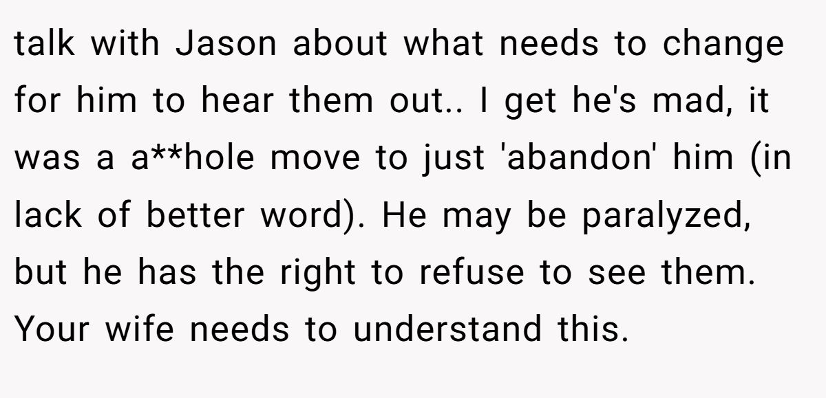 talk with Jason about what needs to change for him to hear them out.. I get he's mad, it was a a**hole move to just 'abandon' him (in lack of better word). He may be paralyzed, but he has the right to refuse to see them. Your wife needs to understand this.
