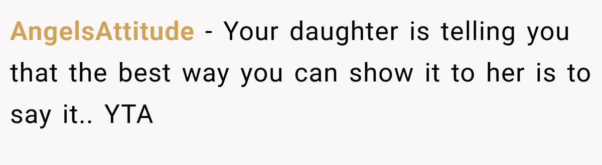 AngelsAttitude − Your daughter is telling you that the best way you can show it to her is to say it.. YTA