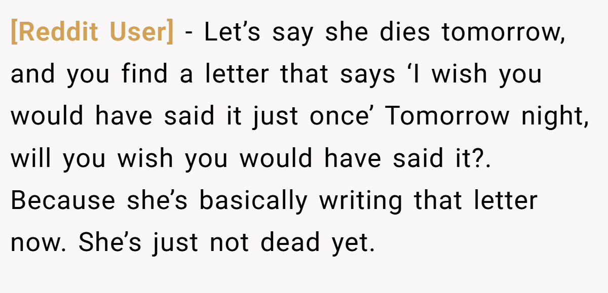 [Reddit User] − Let’s say she dies tomorrow, and you find a letter that says ‘I wish you would have said it just once’ Tomorrow night, will you wish you would have said it?. Because she’s basically writing that letter now. She’s just not dead yet.