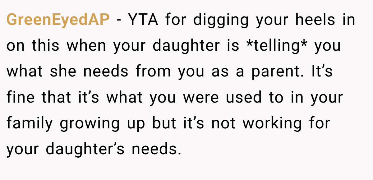 GreenEyedAP − YTA for digging your heels in on this when your daughter is *telling* you what she needs from you as a parent. It’s fine that it’s what you were used to in your family growing up but it’s not working for your daughter’s needs.