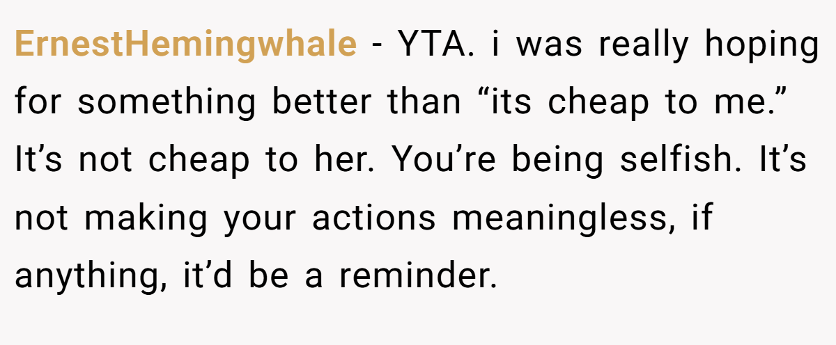 ErnestHemingwhale − YTA. i was really hoping for something better than “its cheap to me.” It’s not cheap to her. You’re being selfish. It’s not making your actions meaningless, if anything, it’d be a reminder.